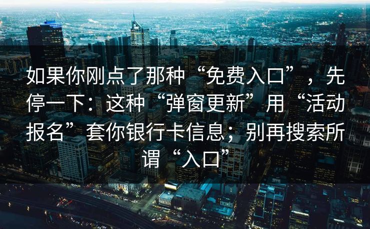 如果你刚点了那种“免费入口”，先停一下：这种“弹窗更新”用“活动报名”套你银行卡信息；别再搜索所谓“入口”