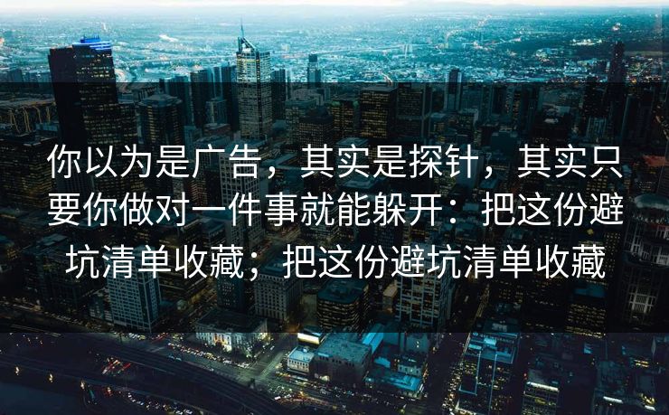 你以为是广告，其实是探针，其实只要你做对一件事就能躲开：把这份避坑清单收藏；把这份避坑清单收藏