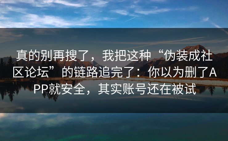 真的别再搜了，我把这种“伪装成社区论坛”的链路追完了：你以为删了APP就安全，其实账号还在被试