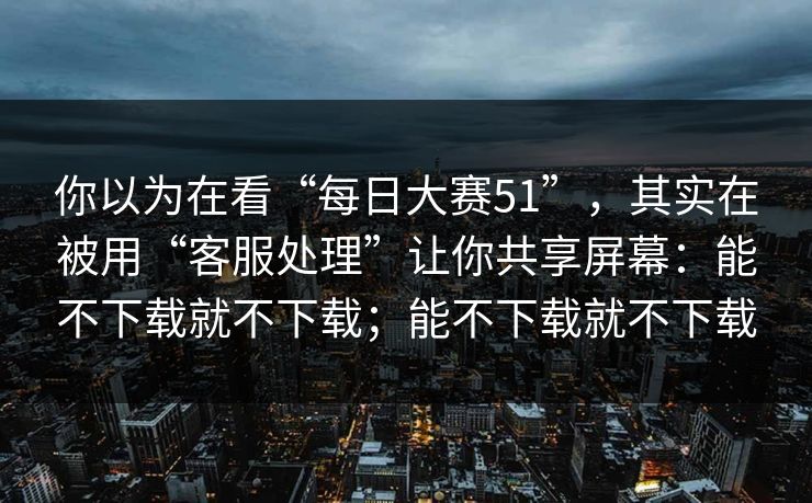 你以为在看“每日大赛51”，其实在被用“客服处理”让你共享屏幕：能不下载就不下载；能不下载就不下载