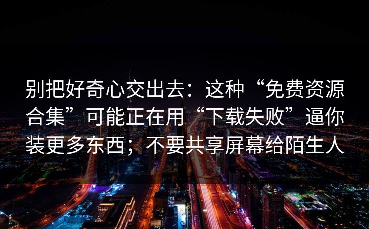 别把好奇心交出去：这种“免费资源合集”可能正在用“下载失败”逼你装更多东西；不要共享屏幕给陌生人
