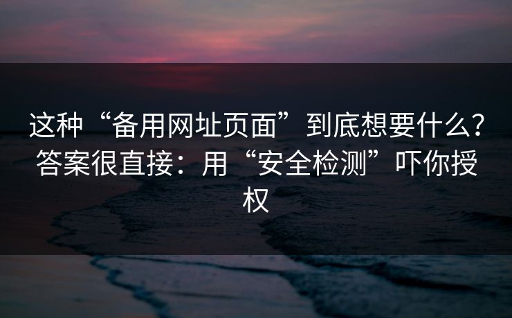 这种“备用网址页面”到底想要什么？答案很直接：用“安全检测”吓你授权