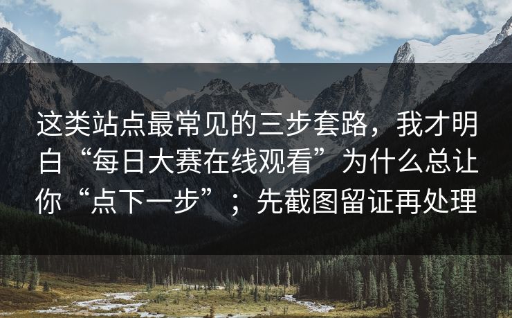 这类站点最常见的三步套路，我才明白“每日大赛在线观看”为什么总让你“点下一步”；先截图留证再处理