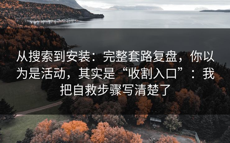 从搜索到安装：完整套路复盘，你以为是活动，其实是“收割入口”：我把自救步骤写清楚了