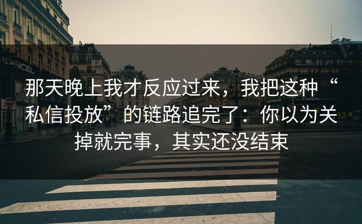 那天晚上我才反应过来，我把这种“私信投放”的链路追完了：你以为关掉就完事，其实还没结束