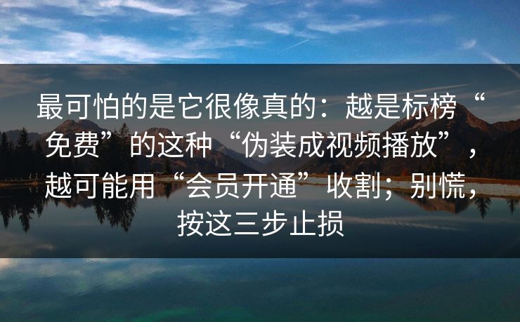 最可怕的是它很像真的：越是标榜“免费”的这种“伪装成视频播放”，越可能用“会员开通”收割；别慌，按这三步止损