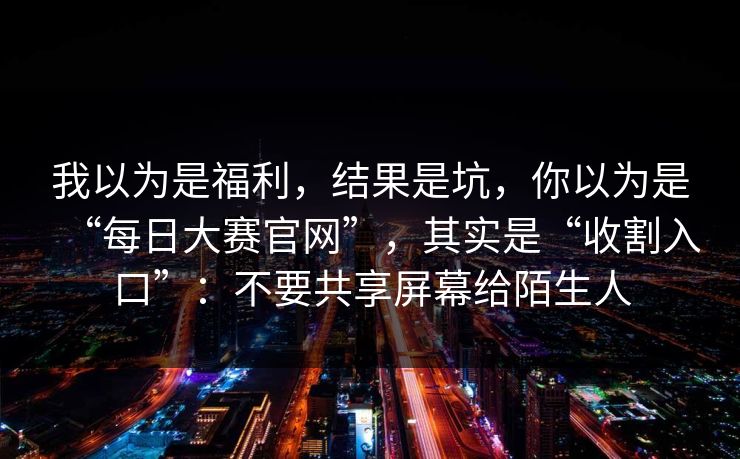 我以为是福利，结果是坑，你以为是“每日大赛官网”，其实是“收割入口”：不要共享屏幕给陌生人