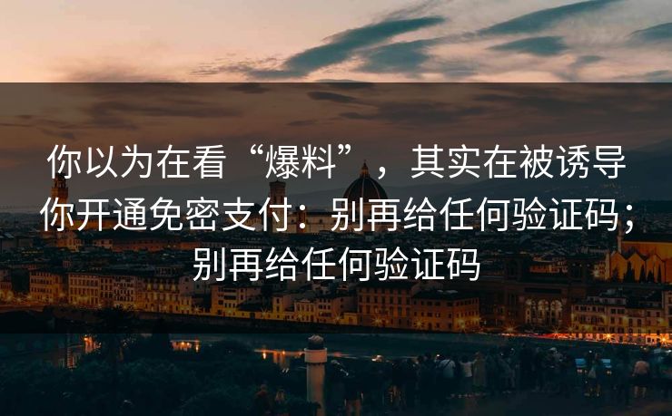 你以为在看“爆料”，其实在被诱导你开通免密支付：别再给任何验证码；别再给任何验证码