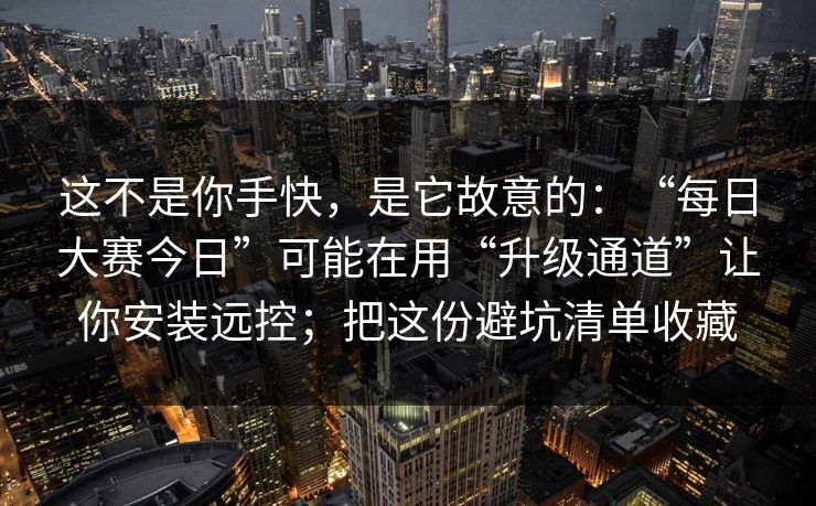 这不是你手快，是它故意的：“每日大赛今日”可能在用“升级通道”让你安装远控；把这份避坑清单收藏