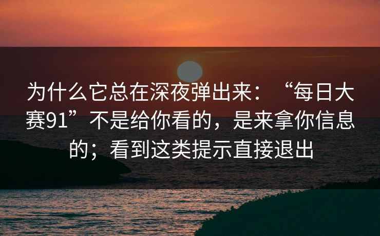 为什么它总在深夜弹出来：“每日大赛91”不是给你看的，是来拿你信息的；看到这类提示直接退出
