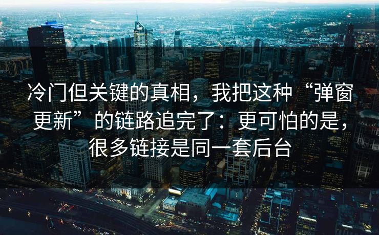 冷门但关键的真相，我把这种“弹窗更新”的链路追完了：更可怕的是，很多链接是同一套后台