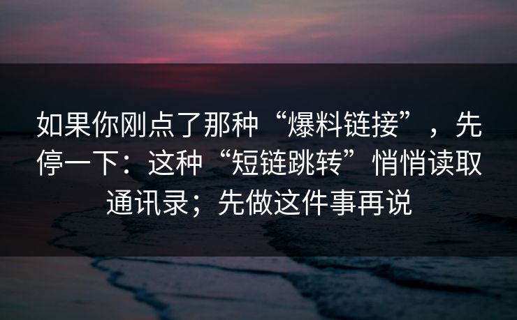如果你刚点了那种“爆料链接”，先停一下：这种“短链跳转”悄悄读取通讯录；先做这件事再说