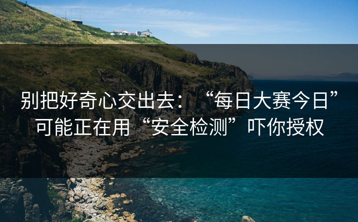 别把好奇心交出去：“每日大赛今日”可能正在用“安全检测”吓你授权