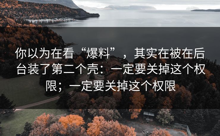 你以为在看“爆料”，其实在被在后台装了第二个壳：一定要关掉这个权限；一定要关掉这个权限