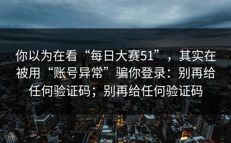 你以为在看“每日大赛51”，其实在被用“账号异常”骗你登录：别再给任何验证码；别再给任何验证码
