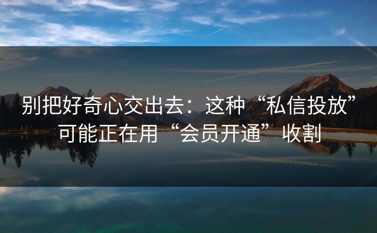 别把好奇心交出去：这种“私信投放”可能正在用“会员开通”收割