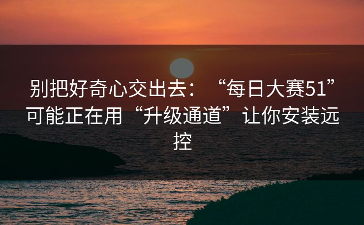 别把好奇心交出去：“每日大赛51”可能正在用“升级通道”让你安装远控