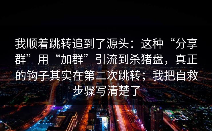 我顺着跳转追到了源头：这种“分享群”用“加群”引流到杀猪盘，真正的钩子其实在第二次跳转；我把自救步骤写清楚了