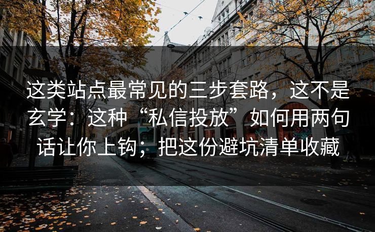 这类站点最常见的三步套路，这不是玄学：这种“私信投放”如何用两句话让你上钩；把这份避坑清单收藏