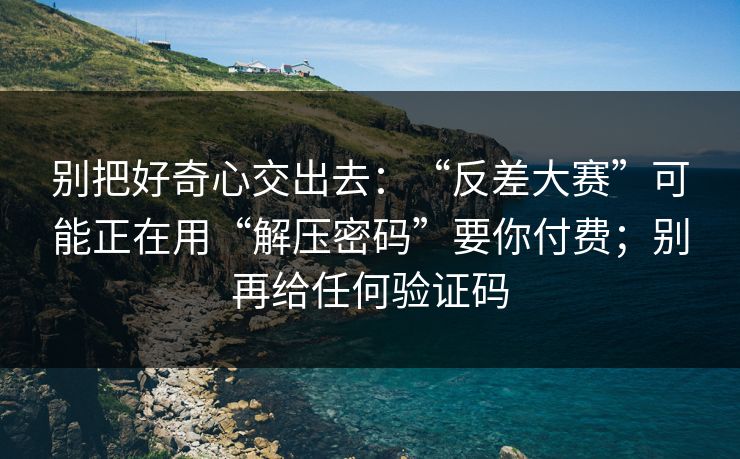 别把好奇心交出去：“反差大赛”可能正在用“解压密码”要你付费；别再给任何验证码