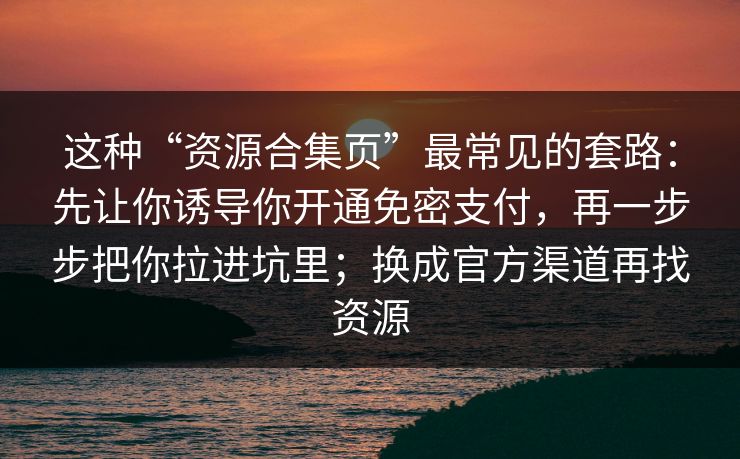 这种“资源合集页”最常见的套路：先让你诱导你开通免密支付，再一步步把你拉进坑里；换成官方渠道再找资源