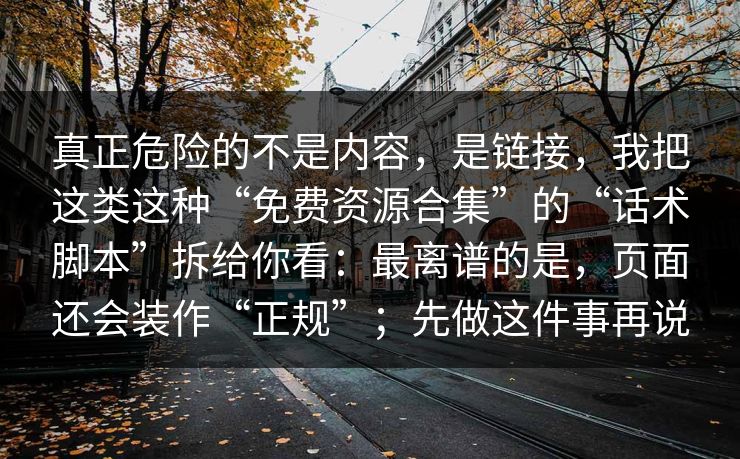 真正危险的不是内容，是链接，我把这类这种“免费资源合集”的“话术脚本”拆给你看：最离谱的是，页面还会装作“正规”；先做这件事再说