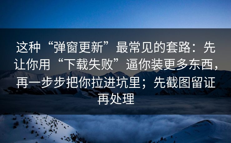 这种“弹窗更新”最常见的套路：先让你用“下载失败”逼你装更多东西，再一步步把你拉进坑里；先截图留证再处理