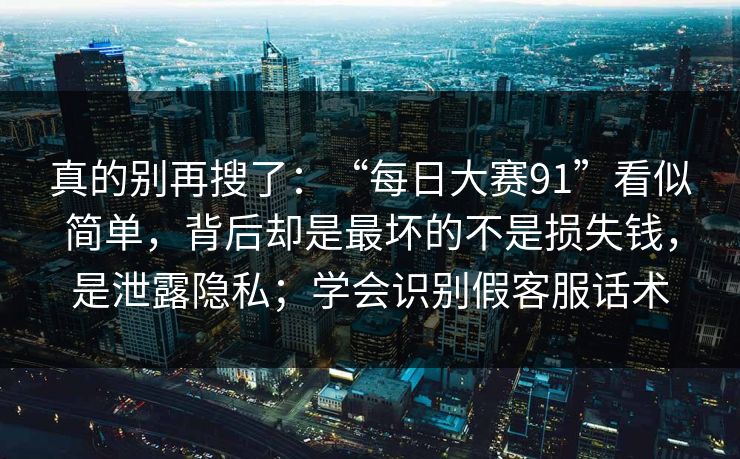 真的别再搜了：“每日大赛91”看似简单，背后却是最坏的不是损失钱，是泄露隐私；学会识别假客服话术