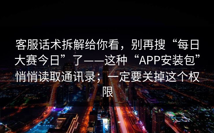 客服话术拆解给你看，别再搜“每日大赛今日”了——这种“APP安装包”悄悄读取通讯录；一定要关掉这个权限