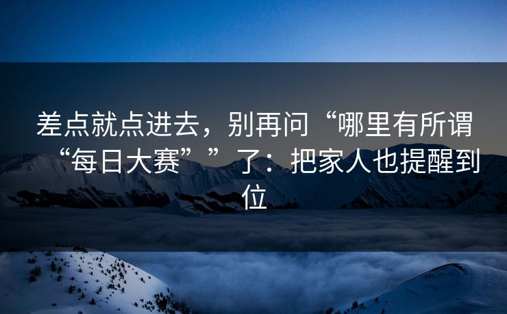 差点就点进去，别再问“哪里有所谓“每日大赛””了：把家人也提醒到位