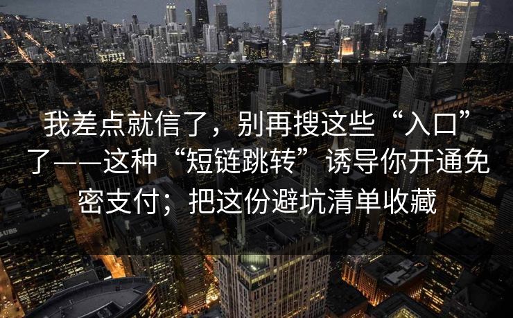 我差点就信了，别再搜这些“入口”了——这种“短链跳转”诱导你开通免密支付；把这份避坑清单收藏