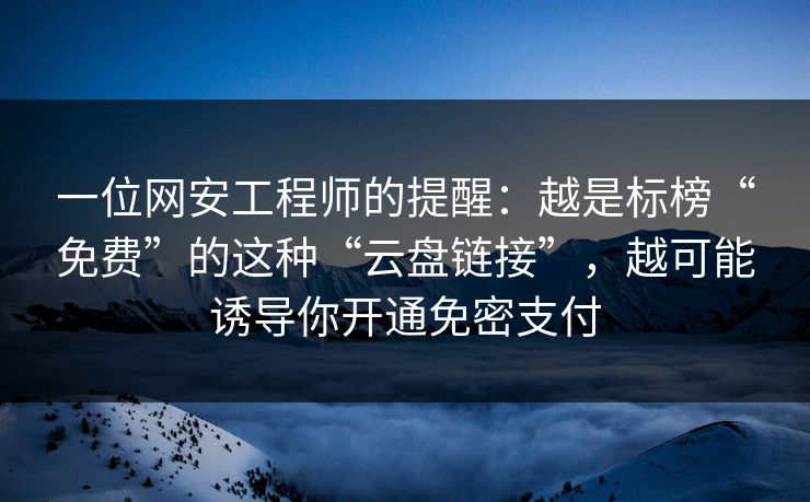一位网安工程师的提醒：越是标榜“免费”的这种“云盘链接”，越可能诱导你开通免密支付