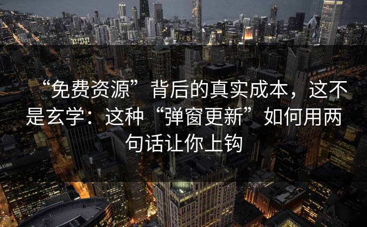 “免费资源”背后的真实成本，这不是玄学：这种“弹窗更新”如何用两句话让你上钩