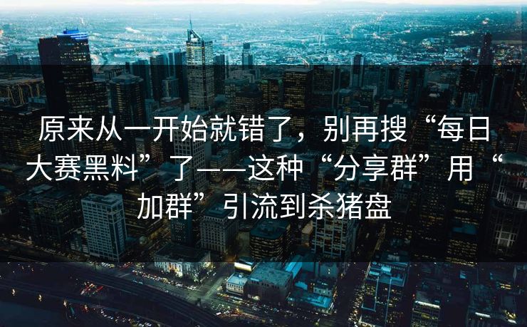 原来从一开始就错了，别再搜“每日大赛黑料”了——这种“分享群”用“加群”引流到杀猪盘