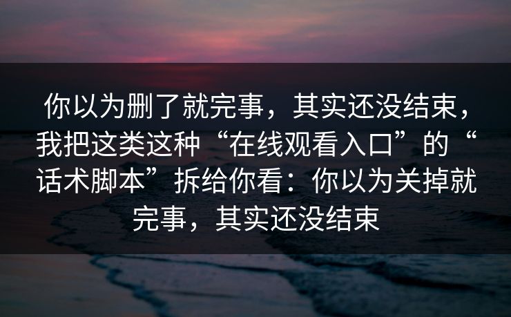 你以为删了就完事，其实还没结束，我把这类这种“在线观看入口”的“话术脚本”拆给你看：你以为关掉就完事，其实还没结束
