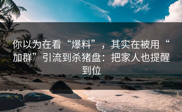 你以为在看“爆料”，其实在被用“加群”引流到杀猪盘：把家人也提醒到位