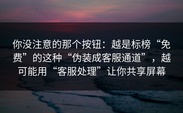 你没注意的那个按钮：越是标榜“免费”的这种“伪装成客服通道”，越可能用“客服处理”让你共享屏幕