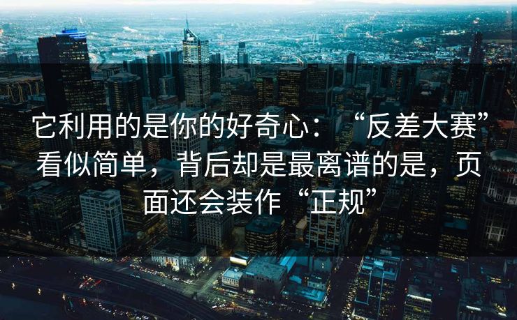 它利用的是你的好奇心：“反差大赛”看似简单，背后却是最离谱的是，页面还会装作“正规”