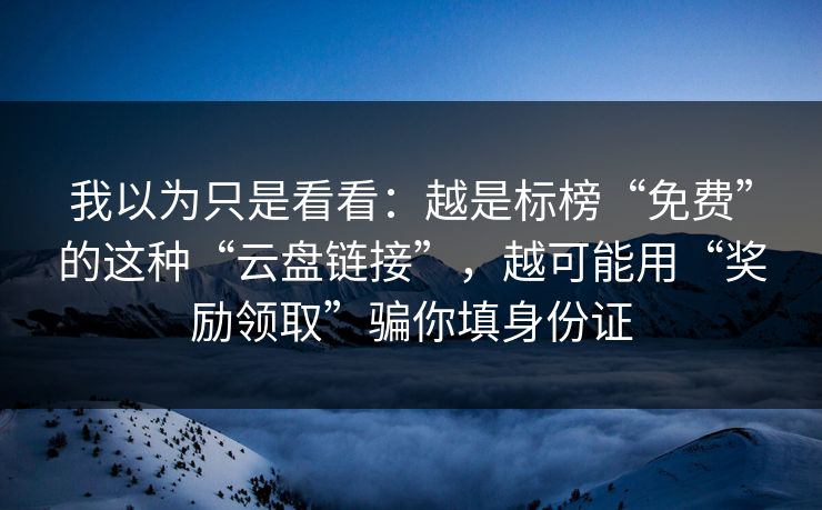 我以为只是看看：越是标榜“免费”的这种“云盘链接”，越可能用“奖励领取”骗你填身份证