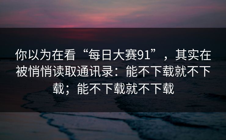 你以为在看“每日大赛91”，其实在被悄悄读取通讯录：能不下载就不下载；能不下载就不下载