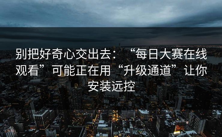 别把好奇心交出去：“每日大赛在线观看”可能正在用“升级通道”让你安装远控