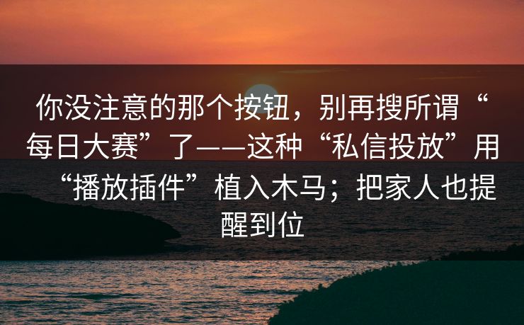 你没注意的那个按钮，别再搜所谓“每日大赛”了——这种“私信投放”用“播放插件”植入木马；把家人也提醒到位