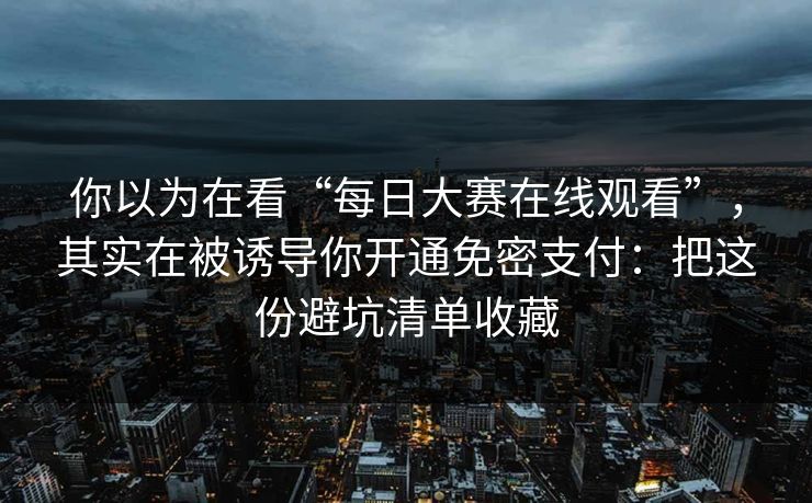 你以为在看“每日大赛在线观看”，其实在被诱导你开通免密支付：把这份避坑清单收藏