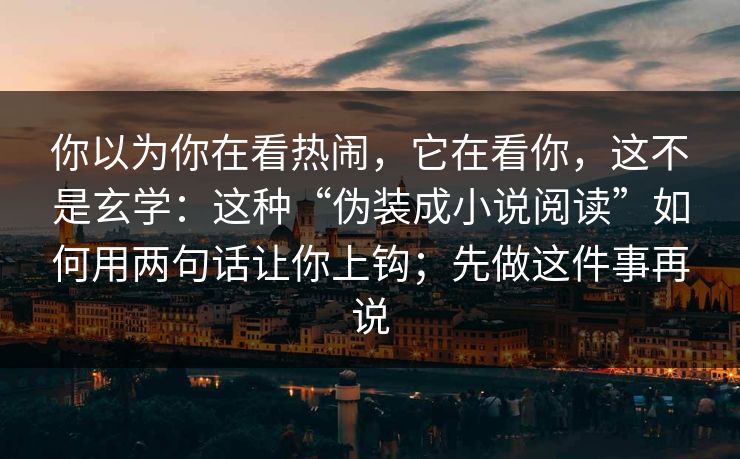 你以为你在看热闹，它在看你，这不是玄学：这种“伪装成小说阅读”如何用两句话让你上钩；先做这件事再说