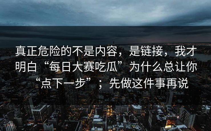 真正危险的不是内容，是链接，我才明白“每日大赛吃瓜”为什么总让你“点下一步”；先做这件事再说