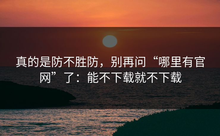 真的是防不胜防，别再问“哪里有官网”了：能不下载就不下载