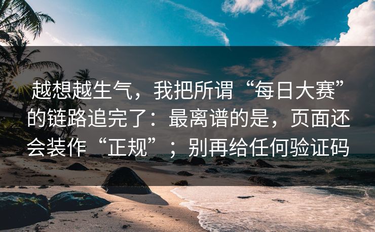 越想越生气，我把所谓“每日大赛”的链路追完了：最离谱的是，页面还会装作“正规”；别再给任何验证码