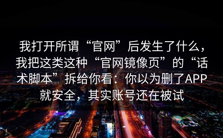 我打开所谓“官网”后发生了什么，我把这类这种“官网镜像页”的“话术脚本”拆给你看：你以为删了APP就安全，其实账号还在被试