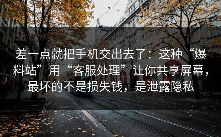 差一点就把手机交出去了：这种“爆料站”用“客服处理”让你共享屏幕，最坏的不是损失钱，是泄露隐私