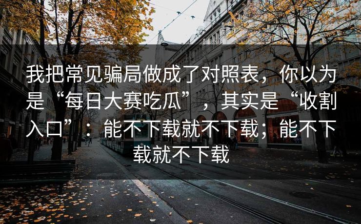 我把常见骗局做成了对照表，你以为是“每日大赛吃瓜”，其实是“收割入口”：能不下载就不下载；能不下载就不下载